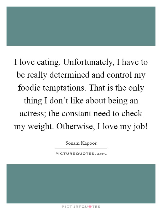 I love eating. Unfortunately, I have to be really determined and control my foodie temptations. That is the only thing I don't like about being an actress; the constant need to check my weight. Otherwise, I love my job! Picture Quote #1