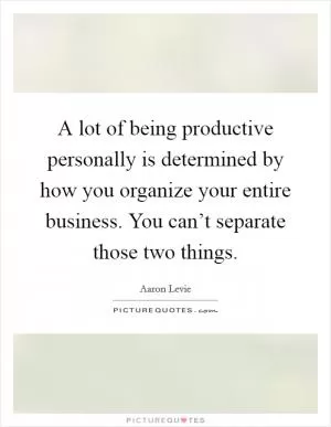 A lot of being productive personally is determined by how you organize your entire business. You can’t separate those two things Picture Quote #1