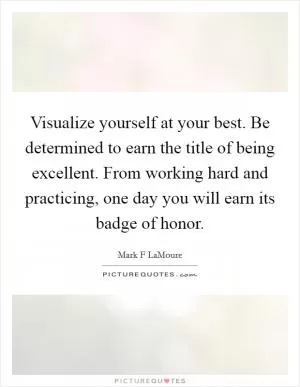 Visualize yourself at your best. Be determined to earn the title of being excellent. From working hard and practicing, one day you will earn its badge of honor Picture Quote #1