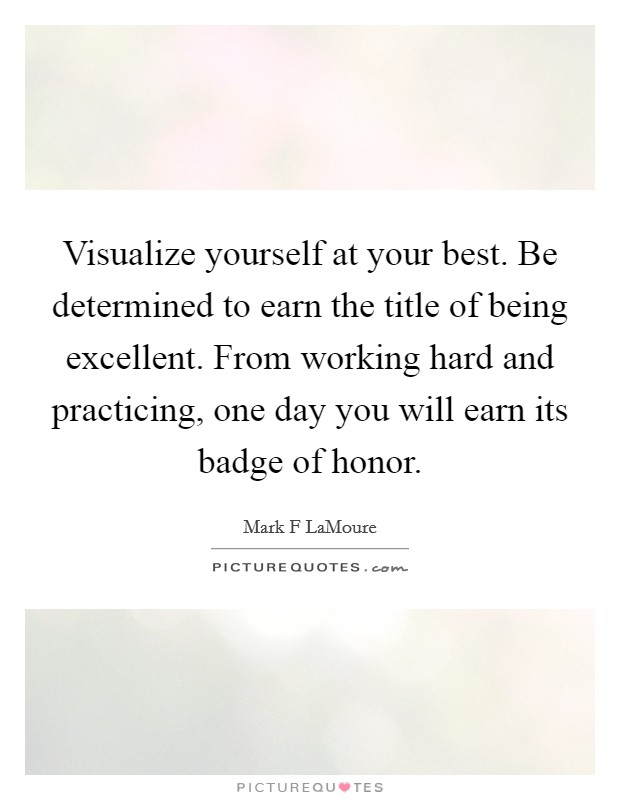Visualize yourself at your best. Be determined to earn the title of being excellent. From working hard and practicing, one day you will earn its badge of honor. Picture Quote #1