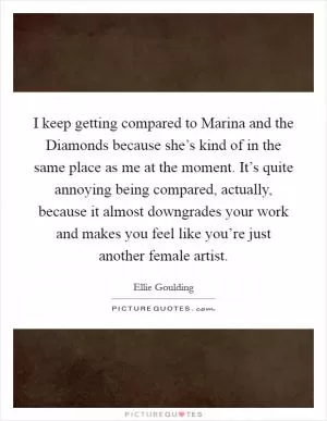 I keep getting compared to Marina and the Diamonds because she’s kind of in the same place as me at the moment. It’s quite annoying being compared, actually, because it almost downgrades your work and makes you feel like you’re just another female artist Picture Quote #1