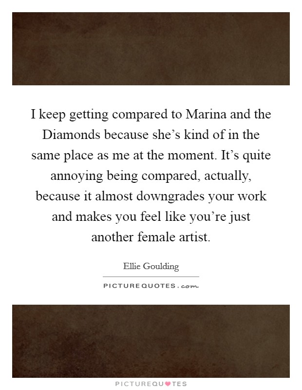I keep getting compared to Marina and the Diamonds because she's kind of in the same place as me at the moment. It's quite annoying being compared, actually, because it almost downgrades your work and makes you feel like you're just another female artist. Picture Quote #1