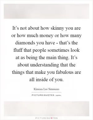 It’s not about how skinny you are or how much money or how many diamonds you have - that’s the fluff that people sometimes look at as being the main thing. It’s about understanding that the things that make you fabulous are all inside of you Picture Quote #1