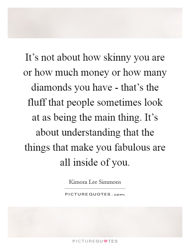 It's not about how skinny you are or how much money or how many diamonds you have - that's the fluff that people sometimes look at as being the main thing. It's about understanding that the things that make you fabulous are all inside of you. Picture Quote #1