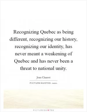 Recognizing Quebec as being different, recognizing our history, recognizing our identity, has never meant a weakening of Quebec and has never been a threat to national unity Picture Quote #1