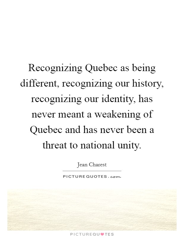 Recognizing Quebec as being different, recognizing our history, recognizing our identity, has never meant a weakening of Quebec and has never been a threat to national unity. Picture Quote #1