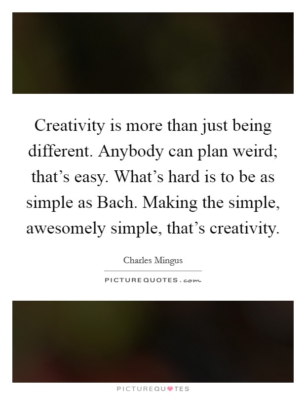 Creativity is more than just being different. Anybody can plan weird; that's easy. What's hard is to be as simple as Bach. Making the simple, awesomely simple, that's creativity. Picture Quote #1