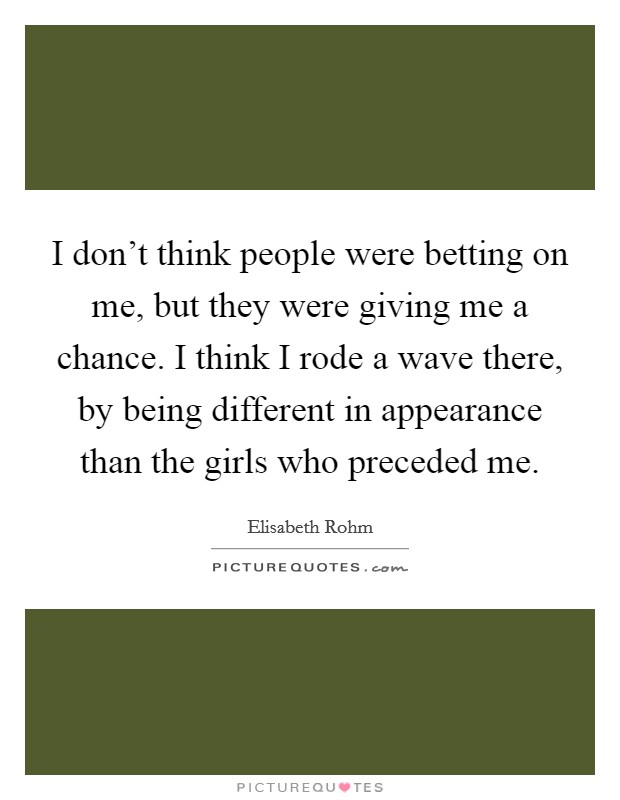 I don't think people were betting on me, but they were giving me a chance. I think I rode a wave there, by being different in appearance than the girls who preceded me. Picture Quote #1
