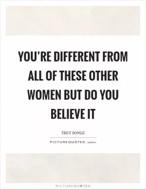 You’re different from all of these other women but do you believe it Picture Quote #1