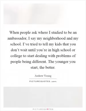 When people ask where I studied to be an ambassador, I say my neighborhood and my school. I’ve tried to tell my kids that you don’t wait until you’re in high school or college to start dealing with problems of people being different. The younger you start, the better Picture Quote #1