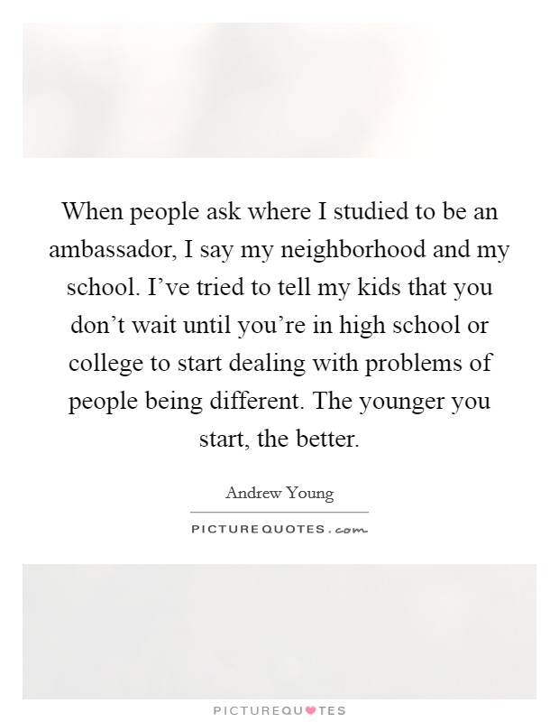 When people ask where I studied to be an ambassador, I say my neighborhood and my school. I've tried to tell my kids that you don't wait until you're in high school or college to start dealing with problems of people being different. The younger you start, the better. Picture Quote #1
