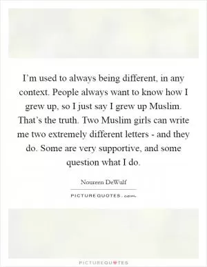 I’m used to always being different, in any context. People always want to know how I grew up, so I just say I grew up Muslim. That’s the truth. Two Muslim girls can write me two extremely different letters - and they do. Some are very supportive, and some question what I do Picture Quote #1