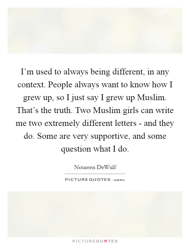 I'm used to always being different, in any context. People always want to know how I grew up, so I just say I grew up Muslim. That's the truth. Two Muslim girls can write me two extremely different letters - and they do. Some are very supportive, and some question what I do. Picture Quote #1