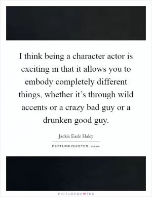 I think being a character actor is exciting in that it allows you to embody completely different things, whether it’s through wild accents or a crazy bad guy or a drunken good guy Picture Quote #1