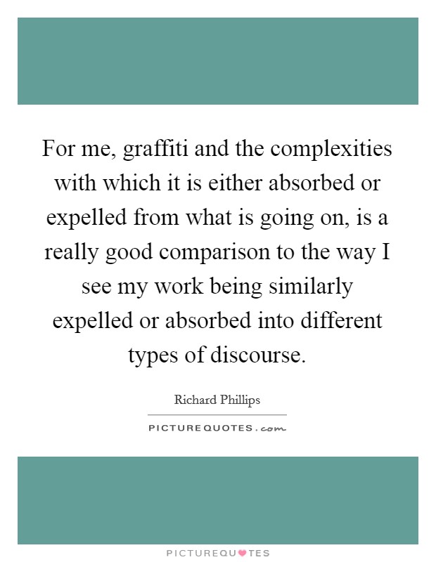 For me, graffiti and the complexities with which it is either absorbed or expelled from what is going on, is a really good comparison to the way I see my work being similarly expelled or absorbed into different types of discourse. Picture Quote #1
