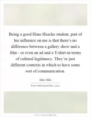 Being a good Hans Haacke student, part of his influence on me is that there’s no difference between a gallery show and a film - or even an ad and a T-shirt-in terms of cultural legitimacy. They’re just different contexts in which to have some sort of communication Picture Quote #1