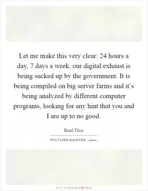 Let me make this very clear: 24 hours a day, 7 days a week, our digital exhaust is being sucked up by the government. It is being compiled on big server farms and it’s being analyzed by different computer programs, looking for any hint that you and I are up to no good Picture Quote #1