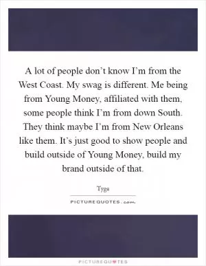 A lot of people don’t know I’m from the West Coast. My swag is different. Me being from Young Money, affiliated with them, some people think I’m from down South. They think maybe I’m from New Orleans like them. It’s just good to show people and build outside of Young Money, build my brand outside of that Picture Quote #1