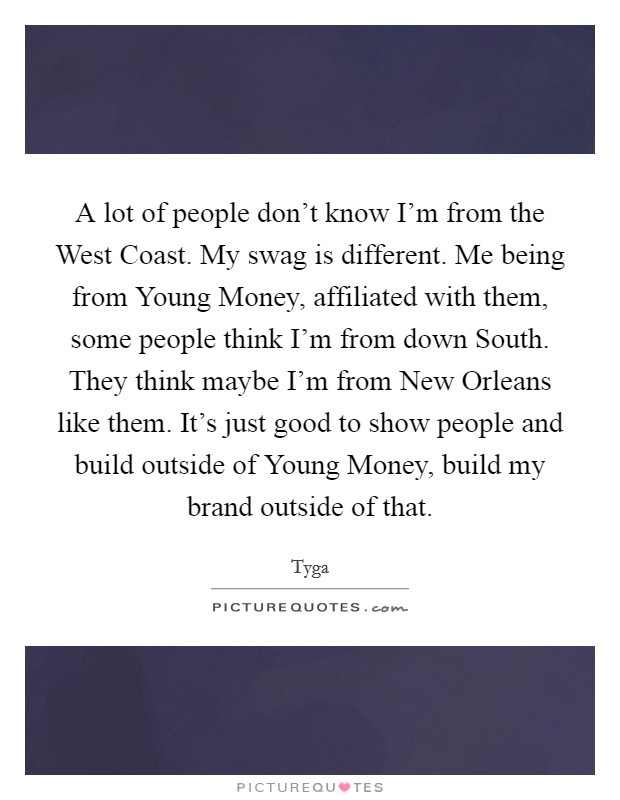 A lot of people don't know I'm from the West Coast. My swag is different. Me being from Young Money, affiliated with them, some people think I'm from down South. They think maybe I'm from New Orleans like them. It's just good to show people and build outside of Young Money, build my brand outside of that. Picture Quote #1