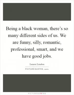 Being a black woman, there’s so many different sides of us. We are funny, silly, romantic, professional, smart, and we have good jobs Picture Quote #1