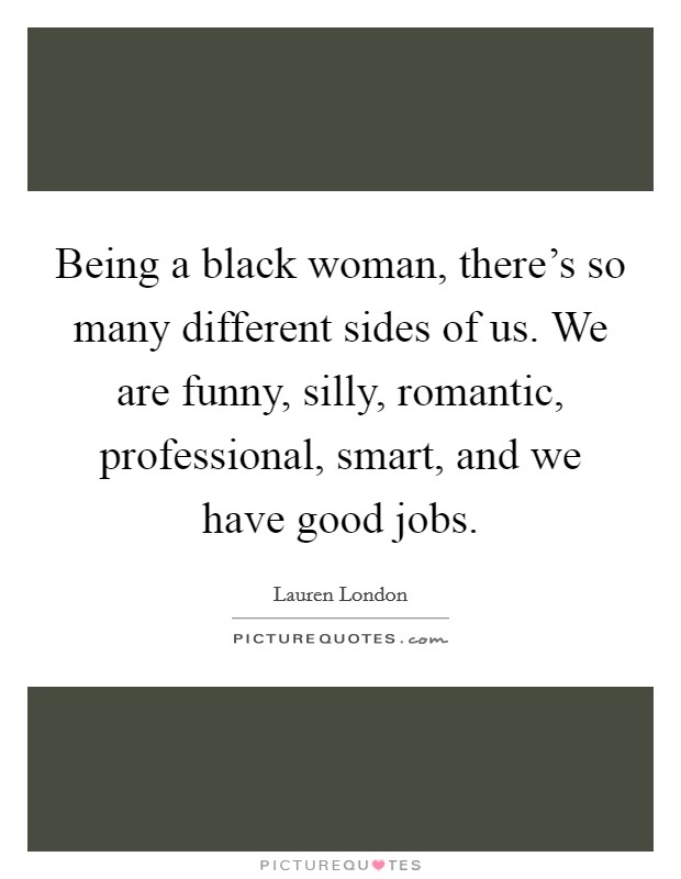 Being a black woman, there's so many different sides of us. We are funny, silly, romantic, professional, smart, and we have good jobs. Picture Quote #1