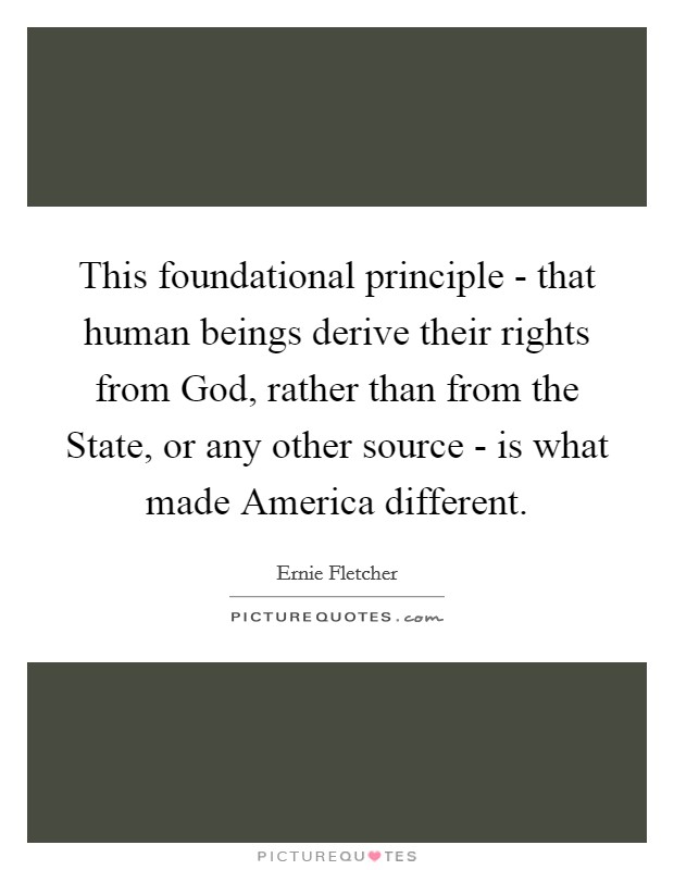 This foundational principle - that human beings derive their rights from God, rather than from the State, or any other source - is what made America different. Picture Quote #1