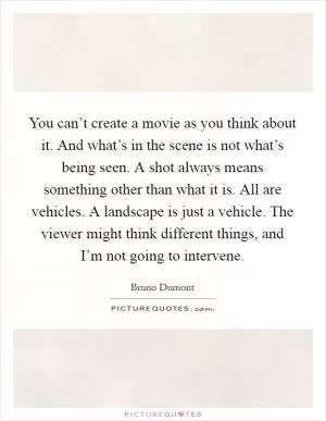 You can’t create a movie as you think about it. And what’s in the scene is not what’s being seen. A shot always means something other than what it is. All are vehicles. A landscape is just a vehicle. The viewer might think different things, and I’m not going to intervene Picture Quote #1