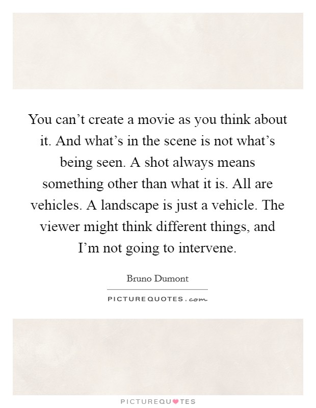 You can't create a movie as you think about it. And what's in the scene is not what's being seen. A shot always means something other than what it is. All are vehicles. A landscape is just a vehicle. The viewer might think different things, and I'm not going to intervene. Picture Quote #1