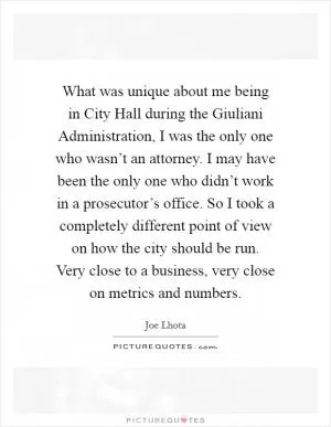 What was unique about me being in City Hall during the Giuliani Administration, I was the only one who wasn’t an attorney. I may have been the only one who didn’t work in a prosecutor’s office. So I took a completely different point of view on how the city should be run. Very close to a business, very close on metrics and numbers Picture Quote #1
