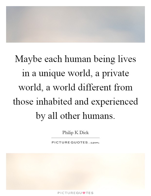 Maybe each human being lives in a unique world, a private world, a world different from those inhabited and experienced by all other humans. Picture Quote #1