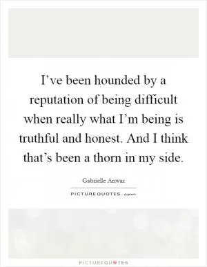 I’ve been hounded by a reputation of being difficult when really what I’m being is truthful and honest. And I think that’s been a thorn in my side Picture Quote #1