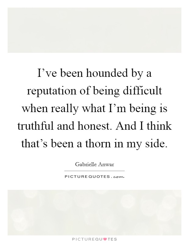 I've been hounded by a reputation of being difficult when really what I'm being is truthful and honest. And I think that's been a thorn in my side. Picture Quote #1