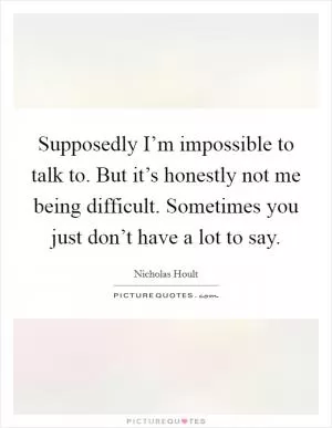 Supposedly I’m impossible to talk to. But it’s honestly not me being difficult. Sometimes you just don’t have a lot to say Picture Quote #1