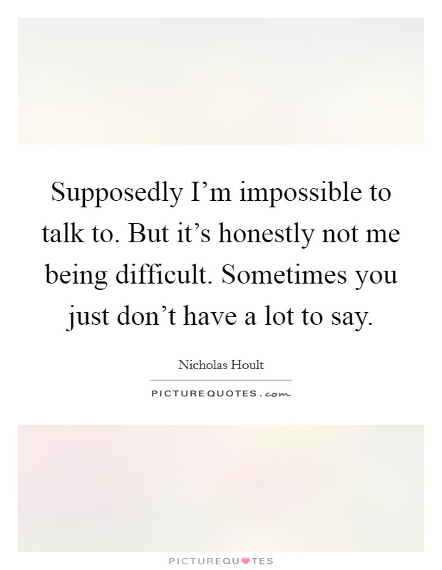 Supposedly I'm impossible to talk to. But it's honestly not me being difficult. Sometimes you just don't have a lot to say. Picture Quote #1
