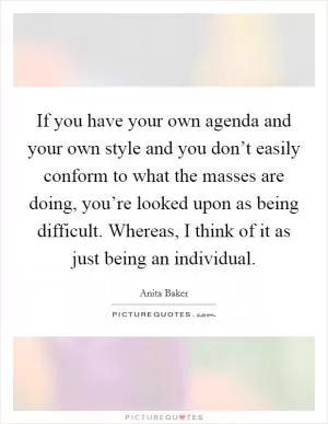 If you have your own agenda and your own style and you don’t easily conform to what the masses are doing, you’re looked upon as being difficult. Whereas, I think of it as just being an individual Picture Quote #1
