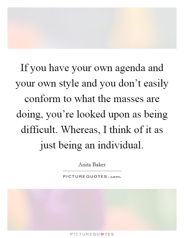 If you have your own agenda and your own style and you don't easily conform to what the masses are doing, you're looked upon as being difficult. Whereas, I think of it as just being an individual. Picture Quote #1