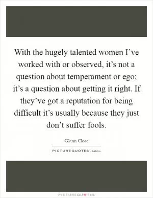 With the hugely talented women I’ve worked with or observed, it’s not a question about temperament or ego; it’s a question about getting it right. If they’ve got a reputation for being difficult it’s usually because they just don’t suffer fools Picture Quote #1