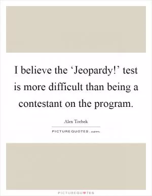 I believe the ‘Jeopardy!’ test is more difficult than being a contestant on the program Picture Quote #1
