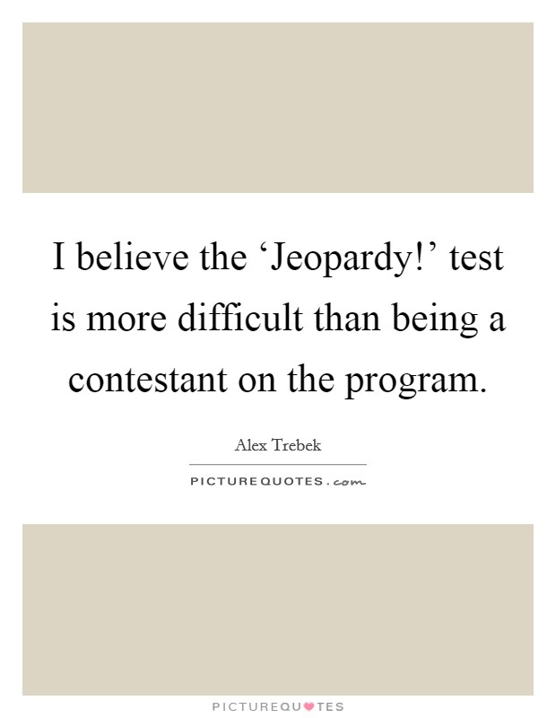 I believe the ‘Jeopardy!' test is more difficult than being a contestant on the program. Picture Quote #1