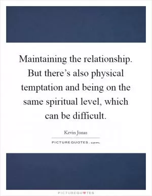 Maintaining the relationship. But there’s also physical temptation and being on the same spiritual level, which can be difficult Picture Quote #1