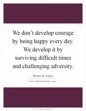 We don’t develop courage by being happy every day. We develop it by surviving difficult times and challenging adversity Picture Quote #1