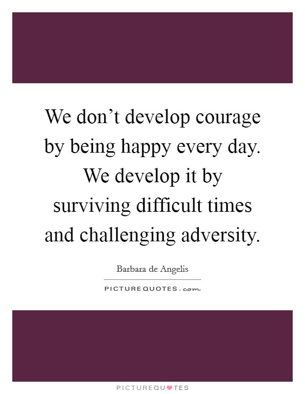 We don't develop courage by being happy every day. We develop it by surviving difficult times and challenging adversity. Picture Quote #1