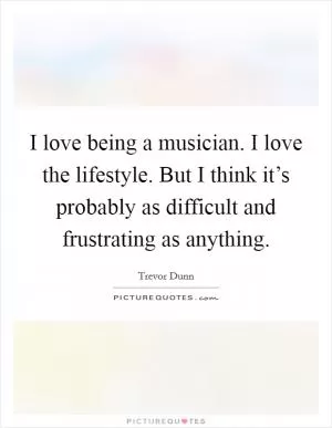 I love being a musician. I love the lifestyle. But I think it’s probably as difficult and frustrating as anything Picture Quote #1