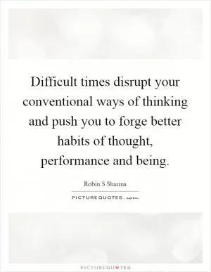 Difficult times disrupt your conventional ways of thinking and push you to forge better habits of thought, performance and being Picture Quote #1