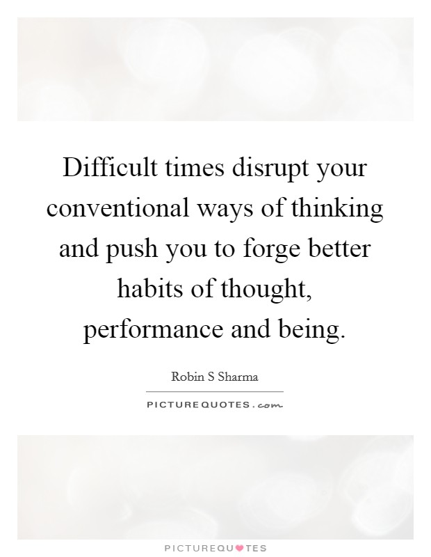 Difficult times disrupt your conventional ways of thinking and push you to forge better habits of thought, performance and being. Picture Quote #1