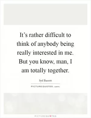 It’s rather difficult to think of anybody being really interested in me. But you know, man, I am totally together Picture Quote #1