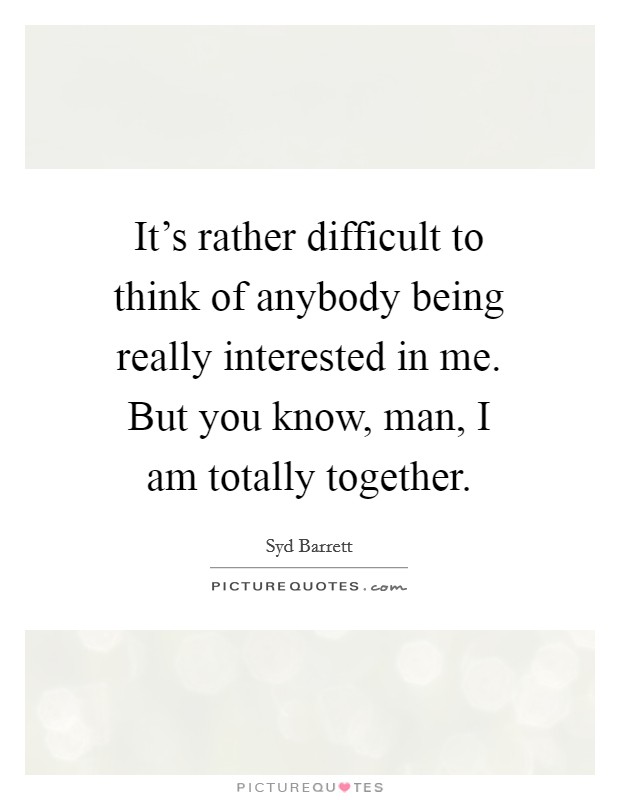 It's rather difficult to think of anybody being really interested in me. But you know, man, I am totally together. Picture Quote #1