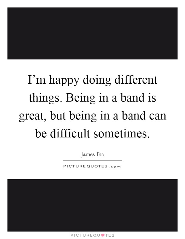 I'm happy doing different things. Being in a band is great, but being in a band can be difficult sometimes. Picture Quote #1