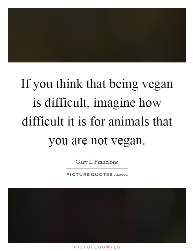 If you think that being vegan is difficult, imagine how difficult it is for animals that you are not vegan. Picture Quote #1