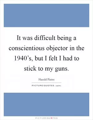 It was difficult being a conscientious objector in the 1940’s, but I felt I had to stick to my guns Picture Quote #1